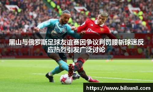 黑山与俄罗斯足球友谊赛因争议判罚腰斩球迷反应热烈引发广泛讨论